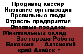 Продавец-кассир › Название организации ­ Правильные люди › Отрасль предприятия ­ Оптовые продажи › Минимальный оклад ­ 25 000 - Все города Работа » Вакансии   . Алтайский край,Алейск г.